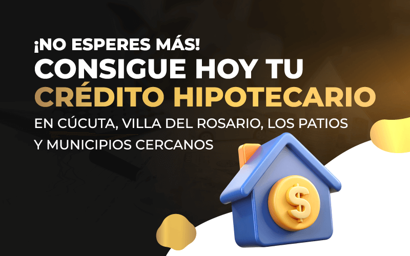 ¡No esperes más! Consigue Hoy tu Crédito Hipotecario en Cúcuta, Villa del Rosario, Los patios y Municipios Cercanos